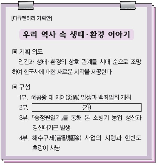 다큐멘터리 기획안 - 우리 역사 속 생태·환경 이야기. 1부 혜공왕 백좌법회, 3부 승정원일기 소빙기·경신대기근, 4부 해수구제 사업·호랑이 사냥